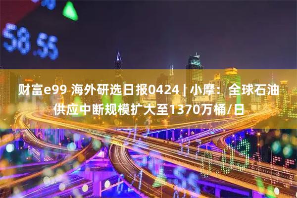财富e99 海外研选日报0424 | 小摩：全球石油供应中断规模扩大至1370万桶/日
